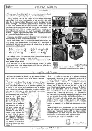 27Le Journal de Laurence - N°7 - Avril 2004
Animaux à bord
 BON A SAVOIR 
La zone piétonne de Strasbourg
Afin de rouler l’esprit tranquille avec votre compagnon à 4 pat-
tes, il est utile de rappeler quelques précautions d’usage.
Dans la majorité des cas, les chiens et chats aiment monter en
voiture, faire de la route, notamment si on leur a donné cette habi-
tude, dès le plus jeune âge. Cependant aucun faux pas n’est au-
torisé. Passager à part entière, votre animal ne doit ni vous gêner,
ni vous faire prendre des risques dans la conduite. Oubliez les
parcours avec votre compagnon sur les genoux (même s’il s’agit
d’un adorable petit chiot ou minou), ses allées et venues sur les
banquettes avant et arrière, ses sauts impromptus sur le tableau
de bord ! De plus, il pourrait se blesser et/ou blesser violemment
le(s) passager(s) avant en étant projeté.
Nous vous conseillons vivement de placer votre chien par terre
dans le véhicule soit à l’avant soit à l’arrière.
S’il ne tient pas en place, il est indispensable de l’attacher. Au-
jourd’hui les fabricants rivalisent d’originalité. Pour augmenter le
confort et la sécurité de nos amis à 4 pattes et de la notre, les
accessoires existants sont :
Le choix est vaste ! Généralement peu onéreux ces accessoires
vous permettent de voyager en toute sérénité.
Attention : la loi interdit de laisser un chien dans un coffre
sans ôter la plage arrière.
Pour les chats, placez les toujours dans une cage ou un panier
de transport que vous pouvez également attacher à l’arrière à
l’aide de la ceinture de sécurité.
 Grille pour fenêtres (1)
 Harnais de sécurité (3)
 Filet pare-chien (5)
 Grille de séparation (2)
 Caisse pour chien (4)
 Caisse pour chat (6)
1
2
3 4
5 6
Valérie Wendling
(avec les conseils avisés d’Arnaud, le
vétérinaire de notre mascotte, Arthur)
Vivre au centre ville de Strasbourg, en secteur histori-
que et piétonnier est une chance et un plaisir….sauf par-
fois !
7h30 un matin Grand’Rue : je pars chercher du pain
frais pour le petit déjeuner. Comme les camions de livrai-
sons circulent à cette heure là, je marche sagement sur
le trottoir. A ma droite, le flot des véhicules, et à quel-
ques mètres devant moi une déjection laissée probable-
ment par un chien de la taille d’un bébé mammouth.
J’opte donc pour un petit pas sur ma
gauche le long des murs afin d’é-
viter le….la… bref ! vous
avez compris ! C’est alors
que je perçois dans mon
dos un violent coup de
sonnette. Pas le temps de
me retourner que déjà je
me sens heurtée sur ma
gauche par le cycliste.
J’esquive le choc, évite la
masse brune laissée par
le toutou, frôle un camion
qui circulait légalement
là…..et fais un rétablisse-
ment dont Nelson Mont-
fort n’aurait pu que com-
menter la grâce et la sou-
plesse !!!
Et là……comble des combles, le monsieur (une petite
quarantaine, bien mis de sa personne) commence à
m’insulter : évidemment il a râpé la manche de son im-
per contre le mur. « Pauvre c … ! Tu pouvais pas faire
attention ! » Je réplique que 1 : je ne l’autorise pas à me
tutoyer, que 2 : le trottoir est pour les piétons, que 3 : à
cette heure les véhicules peuvent emprunter la Grand-
’Rue et que donc déjà il est en sens interdit. Furieux il
pose son vélo contre le mur et vient vers moi prêt à je ne
sais quoi. Pfff ! Même pas peur ! Et là….là… je sais qu’il
y a une justice immanente ! Aveuglé par sa fureur il ne
voit pas le super étron, met le pied dedans et glisse….
Voilà….L’incident est drôle certes, mais j’imagine une
personne moins valide ou agile que moi, qui aurait pu
tout aussi bien se retrouver projetée sous les roues d’un
camion de livraison, ou se fracturer un membre en tom-
bant.
Alors je pense qu’il devient plus que nécessaire que
dans une ville qui tend à développer les déplacements à
vélo (ce que j’approuve totalement !) une réglementation
claire et précise soit mise en place. Avec les sanctions
nécessaires au respect de ladite réglementation.
Ps : j’avoue que j’ai quand même bien rigolé…..
Christiane Guilloux
 