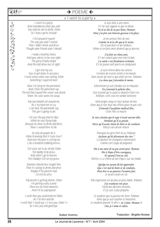 28 Le Journal de Laurence - N°7 - Avril 2004
 POEME 
« I went to a party »
I went to a party,
And remembered what you said.
You told me not to drink, Mom
So I had a sprite instead.
I felt proud of myself,
The way you said I would,
That I didn't drink and drive,
Though some friends said I should.
I made a healthy choice,
And your advice to me was right,
The party finally ended,
And the kids drove out of sight.
I got into my car,
Sure to get home in one piece,
I never knew what was coming, Mom
Something I expected least.
Now I'm lying on the pavement,
And I hear the policeman say,
The kid that caused this wreck was drunk,
Mom, his voice seems far away.
My own blood's all around me,
As I try hard not to cry.
I can hear the paramedic say,
This girl is going to die.
I'm sure the guy had no idea,
While he was flying high,
Because he chose to drink and drive,
Now I would have to die.
So why do people do it,
Mom Knowing that it ruins lives?
And now the pain is cutting me,
Like a hundred stabbing knives.
Tell sister not to be afraid, Mom
Tell daddy to be brave,
And when I go to heaven,
Put Daddy's Girl on my grave.
Someone should have taught him,
That it's wrong to drink and drive.
Maybe if his parents had,
I'd still be alive.
My breath is getting shorter, Mom
I'm getting really scared.
These are my final moments,
And I'm so unprepared.
I wish that you could hold me Mom,
As I lie here and die.
I wish that I could say, « I love you, Mom ! »
So I love you and good-bye.
Traduction : Brigitte Hincker
Je suis allée à une soirée
Et me suis rappelé ce que tu disais.
Tu m’as dit de ne pas boire, Maman
Donc j’ai pris une boisson gazeuse à la place.
Je me sentais fière de moi,
Comme tu m’as dit que je le serais,
De ne pas boire et de conduire,
Même si certains amis disaient que je devrais.
J’ai fait un choix sain,
Et ton conseil pour moi était le bon,
La soirée s’est finalement terminée,
Et les jeunes sont partis en conduisant.
Je suis rentrée dans ma voiture,
Certaine de revenir entière à la maison,
Sans savoir du tout ce qui allait arriver, Maman
La chose que j’attendais le moins.
Maintenant je suis étendue sur la chaussée,
Et j’entends le policier dire,
Que le jeune qui a causé ce désastre était ivre,
Maman, cette voix me semble lointaine.
Mon propre sang est tout autour de moi,
Alors que je fais tous mes efforts pour ne pas crier.
J’entends l’auxiliaire médical dire,
Cette fille va mourir.
Je suis certaine que le type n’avait aucune idée,
Pendant qu’il se grisait,
Parce qu’il avait choisi de boire et de conduire,
Moi je vais devoir mourir.
Pourquoi les gens font-ils ça, Maman
Sachant qu’ils détruisent des vies ?
La douleur me transperce maintenant,
Comme cent coups de poignard.
Dis à ma sœur de ne pas avoir peur, Maman
Dis à Papa d’être courageux,
Et quand j’irai au ciel,
Mettez « La Chérie de son Papa » sur ma tombe.
Quelqu’un aurait dû lui apprendre,
Que c’est mal de boire et de conduire,
Peut être si ses parents l’avaient fait,
Je serais encore en vie.
Ma respiration est de plus en plus faible, Maman
J’ai vraiment très peur.
Voilà mes derniers instants,
Et je suis si peu préparée.
Je voudrais que tu puisses me tenir, Maman
Alors que je suis couchée ici mourante.
Je voudrais pouvoir te dire « Je t’aime, Maman !»
Oui, je t’aime et adieu.
Auteur inconnu
 
