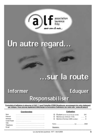 5Le Journal de Laurence - N°7 - Avril 2004
Coordonnées
Nom …………………………………………………..
Prénom …………………………………………………..
Adresse …….…………………………………………….
Code Postal …………………………..
Ville …………………………………………………..
Téléphone …………………………………………………..
Email …………………………………………………..
Cotisation
 Étudiant (envoi du journal par email): 5 €
 Membre (au minimum 10 €) : ……. €
 Membre d’honneur (50€ ou plus) : ……. €
Fait à ………………………………, Le …………… 2004
Signature :
Formulaire d’adhésion à retourner à l’ALF, 7 quai Finkwiller 67000 Strasbourg, accompagné de votre règlement
par chèque. Vous pouvez également télécharger le formulaire d’adhésion sur notre site : www.alf.asso.fr
 