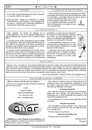 6 Le Journal de Laurence - N°7 - Avril 2004
 ACTUALITES 
Une nouvelle association : L’AIVAR
Articles WEB
Calendrier La commission de sécurité routière
La « Débrouillothèque »
« AIde aux Victimes des Accidents de la Route ».
Tel est le nom de cette nouvelle association, fondée par
des membres de l’ALF.
AIVAR
7 Quai Finkwiller
67000 STRASBOURG
Tel : 03.88.36.41.66
Mail : aivar@alf.asso.fr
L’AIVAR est un lieu d’écoute et d’orientations pour
aider et apporter un soutien aux victimes d’accidents en
général et de la route en particulier.
Pour aider les proches, ainsi qu’à toute personne en
souffrance suite à des catastrophes, accidents ou actes
de violence, quels qu’ils soient, à sortir de l’isolement et
faire face aux difficultés rencontrées.
Un groupe de parole
Pour sortir les victimes de l’isolement et de la détresse.
Mettre des mots, partager ses préoccupations et ses
souffrances est un étape essentielle pour espérer et se
reconstruire progressivement.
Un psychologue et un avocat juriste spécialisé animent
ce groupe.
Connaître ses droits
Une consultation juridique gratuite a lieu chaque pre-
mier mercredi du mois de 18h à 20h, au siège de l’Aivar,
ou sur rendez-vous.
Premier rendez-vous juridique :
Mercredi 2 Juin 2004 à 18h.
N’hésitez pas à nous contacter.
Monique FRITZ,
Présidente
L’ALF participe au comité de pilotage de la
« Débrouillothèque » N°4 de la Fédération Départemen-
tale des Maisons des Jeunes et de la Culture du Bas-
Rhin.
Le principe est de rendre accessible la culture scientifi-
que et technique. Après avoir captivé 50 000 jeunes de-
puis 1999 sur la prévention de la Santé (accidents do-
mestiques, des maladies cardio-vasculaires), la préven-
tion des accidents de la route se prépare.
Le projet concerne l’apprentissage du civisme, du res-
pect de soi et des autres et de la vigilance dans le do-
maine de la sécurité routière en direction des jeunes de
6 à 13 ans. Une exposition/animation modulable s’ap-
puie sur des manipulations pratiques et des expériences
scientifiques. Le jeune pourra comprendre
les risques par cette approche tangible à
son niveau. Un guide pédagogique per-
mettra une utilisation aisée des découver-
tes dans un but préventif et informatif.
La débrouillothèque sillonnera de nom-
breuses écoles du Bas-Rhin tout au long
de l’année scolaire 2004/2005 et compte
atteindre 20 000 visiteurs.
L’information, dès le plus jeune âge, de
manière pertinente, correspond aux objec-
tifs de l’ALF. C’est pourquoi nous sommes
heureux de contribuer à ce beau projet
pédagogique.
L’ALF participe à la commission associative de Sécuri-
té Routière de la CUS et de la ville de Strasbourg, créée
en mars 2003. La première réunion de mise en route a
eu lieu le 18 décembre 2003. L’ALF comp-
te bien participer activement à la vie loca-
le. La sécurité routière étant une des prio-
rités de Strasbourg, nous espérons pou-
voir y prendre part.
 7 Avril 2004: Journée Mondiale de la Santé consacrée
à la sécurité routière (voir page 3).
 29-30 Mai 2004 : Village de la prévention au collège
de Reichshoffen, lors du festival « Qui veut gagner de
la Culture », organisé par la Fédération Départemen-
tale des MJC du Bas-Rhin. Nous y serons.
Depuis 2 mois, nous relevons sur le net les articles liés à la sécurité routière. Nous parcourons quotidiennement les
sites des journaux (notamment des Dernières Nouvelles d’Alsace et de l’Alsace) afin d’enrichir notre base de don-
nées. Ce travail, initié par Monique, est actuellement effectué par Valérie. Celle-ci va partir en Angleterre quelques
temps afin de parfaire son anglais. Nous sommes donc à la recherche de volontaires, disposant d’une connexion
internet et d’un peu de temps, pour former un groupe de travail chargé de cette mission.
Si vous êtes intéressé, contactez Thomas (thomas@alf.asso.fr)
 