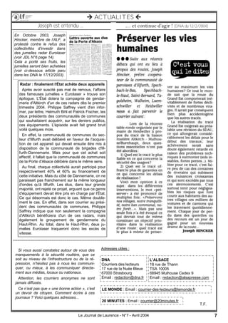 7Le Journal de Laurence - N°7 - Avril 2004
 ACTUALITES 
… et continue d’agir ! (DNA du 12/2/2004)Joseph est entendu ...
Radar : finalement l'État achète deux appareils
Après avoir suscité pas mal de remous, l'affaire
des fameuses jumelles « Eurolaser » trouve son
épilogue. L'État dotera la compagnie de gendar-
merie d'Altkirch d'un de ces radars dès le premier
trimestre 2004. Philippe Saffrey vient d'en infor-
mer, par lettre, Helmuth Bihl et Patrick Fischer, les
deux présidents des communautés de communes
qui souhaitaient acquérir, sur les deniers publics,
ces équipements. L'épisode avait fait grand bruit
voilà quelques mois.
En effet, la communauté de communes du sec-
teur d'Illfurth avait délibéré en faveur de l'acquisi-
tion de cet appareil qui devait ensuite être mis à
disposition de la communauté de brigades d'Ill-
furth-Dannemarie. Mais pour que cet achat soit
effectif, il fallait que la communauté de communes
de la Porte d'Alsace délibère dans le même sens.
Au final, chaque collectivité aurait participé pour
respectivement 40% et 60% au financement de
cette initiative. Mais du côté de Dannemarie, on ne
paraissait pas franchement sur la même longueur
d'ondes qu'à Illfurth. Les élus, dans leur grande
majorité, ont rejeté ce projet, arguant que ce genre
d'équipement devait être pris en charge par l'État.
Ce qui désormais est donc le cas. Même double-
ment le cas. En effet, dans son courrier au prési-
dent des communautés de communes, Philippe
Saffrey indique que non seulement la compagnie
d'Altkirch bénéficiera d'un de ces radars, mais
également le groupement de gendarmerie du
Haut-Rhin. Au total, dans le Haut-Rhin, deux ju-
melles Eurolaser traqueront donc les excès de
vitesse.
En Octobre 2003, Joseph
Hincker, membre de l’ALF, a
protesté contre le refus des
collectivités d’investir dans
des jumelles radar Eurolaser
(voir JDL N°6 page 14).
Cela a porté ses fruits, les
jumelles seront bien achetées
(voir ci-dessous article paru
dans les DNA le 17/12/2003).
Si vous aussi constatez autour de vous des
manquements à la sécurité routière, que ce
soit au niveau de l’infrastructure ou de la ré-
pression, n’hésitez pas à nous les communi-
quer, ou mieux, à les communiquer directe-
ment aux médias, locaux ou nationaux.
Attention, les courriers anonymes ne sont
jamais diffusés.
Ce n’est pas que « une bonne action », c’est
un devoir de citoyen. Comment écrire à ces
journaux ? Voici quelques adresses...
DNA
Courriers des lecteurs
17 rue de la Nuée Bleue
67000 Strasbourg
Email : redaction@dna.fr
T.F.
L’ALSACE
18 rue de Thann
TSA 10005
68945 Mulhouse Cedex 9
Email : redaction@alsapresse.com
LE MONDE : Email : courrier-des-lecteurs@lemonde.fr
20 MINUTES : Email : courrier@20minutes.fr
Adresses utiles :
 