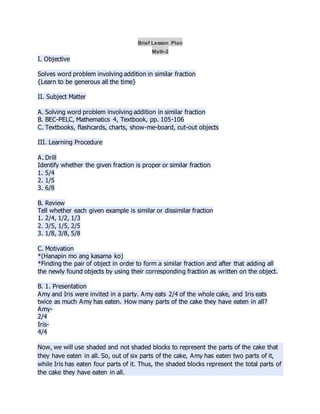 Brief Lesson Plan
Math-2
I. Objective
Solves word problem involving addition in similar fraction
{Learn to be generous all the time}
II. Subject Matter
A. Solving word problem involving addition in similar fraction
B. BEC-PELC, Mathematics 4, Textbook, pp. 105-106
C. Textbooks, flashcards, charts, show-me-board, cut-out objects
III. Learning Procedure
A. Drill
Identify whether the given fraction is proper or similar fraction
1. 5/4
2. 1/5
3. 6/8
B. Review
Tell whether each given example is similar or dissimilar fraction
1. 2/4, 1/2, 1/3
2. 3/5, 1/5, 2/5
3. 1/8, 3/8, 5/8
C. Motivation
*(Hanapin mo ang kasama ko)
*Finding the pair of object in order to form a similar fraction and after that adding all
the newly found objects by using their corresponding fraction as written on the object.
B. 1. Presentation
Amy and Iris were invited in a party. Amy eats 2/4 of the whole cake, and Iris eats
twice as much Amy has eaten. How many parts of the cake they have eaten in all?
Amy-
2/4
Iris-
4/4
Now, we will use shaded and not shaded blocks to represent the parts of the cake that
they have eaten in all. So, out of six parts of the cake, Amy has eaten two parts of it,
while Iris has eaten four parts of it. Thus, the shaded blocks represent the total parts of
the cake they have eaten in all.
 