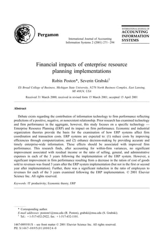 International Journal of Accounting
                                          Information Systems 2 (2001) 271 – 294




                  Financial impacts of enterprise resource
                         planning implementations
                              Robin Poston*, Severin Grabski1
   Eli Broad College of Business, Michigan State University, N270 North Business Complex, East Lansing,
                                              MI 48824, USA

         Received 31 March 2000; received in revised form 15 March 2001; accepted 15 April 2001


Abstract

   Debate exists regarding the contribution of information technology to firm performance reflecting
predictions of a positive, negative, or nonexistent relationship. Prior research has examined technology
and firm performance in the aggregate, however, this study focuses on a specific technology —
Enterprise Resource Planning (ERP) and its impact on firm performance. Economic and industrial
organization theories provide the basis for the examination of how ERP systems affect firm
coordination and transaction costs. ERP systems are expected to: (1) reduce costs by improving
efficiencies through computerization; and (2) enhance decision-making by providing accurate and
timely enterprise-wide information. These effects should be associated with improved firm
performance. This research finds, after accounting for within-firm variances, no significant
improvement associated with residual income or the ratio of selling, general, and administrative
expenses in each of the 3 years following the implementation of the ERP system. However, a
significant improvement in firm performance resulting from a decrease in the ration of cost of goods
sold to revenues was found 3 years after the ERP system implementation (but not in the first or second
year after implementation). Further, there was a significant reduction in the ratio of employees to
revenues for each of the 3 years examined following the ERP implementation. D 2001 Elsevier
Science Inc. All rights reserved.

Keywords: IT productivity; Economic theory; ERP




   * Corresponding author.
   E-mail addresses: postonr1@msu.edu (R. Poston), grabski@msu.edu (S. Grabski).
   1
     Tel.: + 1-517-432-2922; fax: + 1-517-432-1101.

1467-0895/01/$ – see front matter D 2001 Elsevier Science Inc. All rights reserved.
PII: S 1 4 6 7 - 0 8 9 5 ( 0 1 ) 0 0 0 2 4 - 0
 