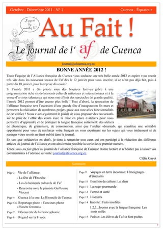 Octobre - Décembre 2011 - N° 1!                  !       !        !      !       !            Cuenca - Équateur




                             Au Fait !
              J’apporte
                  les
             nouvelles !!!




         Le journal de l‘                                                      de Cuenca
                                              journal@afcuenca.org.ec

                                       BONNE ANNÉE 2012 !
Toute l’équipe de l’Alliance française de Cuenca vous souhaite une très belle année 2012 et espère vous revoir
très vite dans les nouveaux locaux de l’af dès le 12 janvier pour vous inscrire, si ce n’est pas déjà fait, puis à
partir du 18 janvier, pour la reprise des cours !
Si l’année 2011 a été placée sous des hospices festives grâce à une
programmation riche en événements culturels nationaux et internationaux et à la
venue d’artistes talentueux qui nous ont offerts des spectacles de grande qualité,
l’année 2012 promet d’être encore plus belle ! Tout d’abord, la rénovation de
l’alliance française sera l’occasion d’une grande fête d’inauguration fin mars et
permettra la réalisation de nombreux projets grâce aux nouvelles fonctionnalités
de cet édifice ! Nous avons également le plaisir de vous proposer des nouveautés
sur le plan de l’offre des cours avec la mise en place d’ateliers pour vous
permettre d’apprendre et de pratiquer la langue française autrement: des ateliers
de phonétique, de grammaire, de conversation, ainsi que l’atelier «Journal», qui constitue une véritable
opportunité pour vous de renforcer votre français en vous exprimant sur les sujets qui vous intéressent et de
partager votre savoir en étant publié dans le journal.
En tant que «rédactrice en chef», je tiens à remercier tous ceux qui ont participé à la rédaction des différents
articles du journal de l’alliance et ont ainsi rendu possible la sortie de ce premier numéro.
Tenez-vous Au fait grâce au journal de l’alliance française de Cuenca! Bonne lecture et n’hésitez pas à laisser vos
commentaires à l’adresse suivante: journal@afcuenca.org.ec.
                                                                                                          Clélia Gayot
                                                       Sommaire

Page 2   Vie de l’alliance:                                Page 9    Voyages en terre inconnue: Témoignages
                                                                    d’étudiants
         - La fête de l’Enteche
                                                           Page 10 Bouillon de culture: Le slam
         - Les événements culturels de l’af
                                                           Page 11 La page gourmande
         - Rencontre avec le pianiste Guillaume
           Vincent                                         Page 12 Forme et santé

Page 4    Cuenca à la une: La Biennale de Cuenca           Page 13 Histoires

Page 5-6 Reportage photo - Concours photo                  Page 14 Insolite : Faits insolites
         «Planète femmes»                                           1,2,3...Jouons avec la langue française: Les
Page 7    Découverte de la Francophonie                              mots mêlés
Page 8    Regard sur la France                             Page 15 Poésie: Les élèves de l’af se font poètes

                                                                                                                         1
 