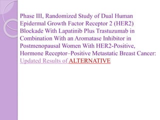Phase III, Randomized Study of Dual Human
Epidermal Growth Factor Receptor 2 (HER2)
Blockade With Lapatinib Plus Trastuzumab in
Combination With an Aromatase Inhibitor in
Postmenopausal Women With HER2-Positive,
Hormone Receptor–Positive Metastatic Breast Cancer:
Updated Results of ALTERNATIVE
 