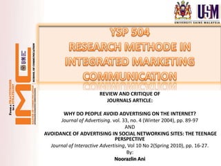 REVIEW AND CRITIQUE OF
                          JOURNALS ARTICLE:

       WHY DO PEOPLE AVOID ADVERTISING ON THE INTERNET?
      Journal of Advertising. vol. 33, no. 4 (Winter 2004), pp. 89-97
                                    AND
AVOIDANCE OF ADVERTISING IN SOCIAL NETWORKING SITES: THE TEENAGE
                               PERSPECTIVE
  Journal of Interactive Advertising, Vol 10 No 2(Spring 2010), pp. 16‐27.
                                     By:
                               Noorazlin Ani
 