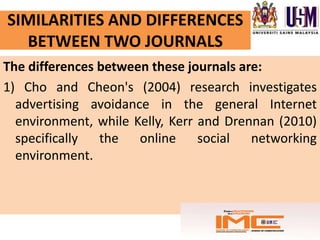 SIMILARITIES AND DIFFERENCES
  BETWEEN TWO JOURNALS
The differences between these journals are:
1) Cho and Cheon's (2004) research investigates
  advertising avoidance in the general Internet
  environment, while Kelly, Kerr and Drennan (2010)
  specifically the online social networking
  environment.
 