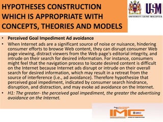 HYPOTHESES CONSTRUCTION
WHICH IS APPROPRIATE WITH
CONCEPTS, THEORIES AND MODELS
• Perceived Goal Impediment Ad avoidance
• When Internet ads are a significant source of noise or nuisance, hindering
  consumer efforts to browse Web content, they can disrupt consumer Web
  page viewing, distract viewers from the Web page's editorial integrity, and
  intrude on their search for desired information. For instance, consumers
  might feel that the navigation process to locate desired content is difficult
  on the Internet because Internet ads disrupt or intrude on their overall
  search for desired information, which may result in a retreat from the
  source of interference (i.e., ad avoidance). Therefore hypothesize that
  perceived goal impediment, indicated by consumer search hindrance,
  disruption, and distraction, and may evoke ad avoidance on the Internet.
• H1: The greater- the perceived goal impediment, the greater the advertising
  avoidance on the Internet.
 