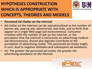 HYPOTHESES CONSTRUCTION
WHICH IS APPROPRIATE WITH
CONCEPTS, THEORIES AND MODELS
• Perceived Ad Clutter on the Internet
• Ad clutter on the Internet can be operationalized as the number of
  banner ads, pop-up ads, advertorials, text links, and so forth that
  appear on a single Web page (ad excessiveness). Consumer
  irritation with the number of ads on the Internet, or the
  perception that the Internet is exclusively an advertising medium
  (ad exclusiveness), should also logically contribute to the
  perception of advertising clutter. This perceived ad clutter might,
  in turn, lead to negative attitudes and subsequent ad avoidance.
• H2: The greater the perceived ad clutter, the greater the
  advertising avoidance on the Internet.
 