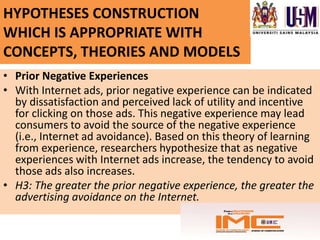 HYPOTHESES CONSTRUCTION
WHICH IS APPROPRIATE WITH
CONCEPTS, THEORIES AND MODELS
• Prior Negative Experiences
• With Internet ads, prior negative experience can be indicated
  by dissatisfaction and perceived lack of utility and incentive
  for clicking on those ads. This negative experience may lead
  consumers to avoid the source of the negative experience
  (i.e., Internet ad avoidance). Based on this theory of learning
  from experience, researchers hypothesize that as negative
  experiences with Internet ads increase, the tendency to avoid
  those ads also increases.
• H3: The greater the prior negative experience, the greater the
  advertising avoidance on the Internet.
 