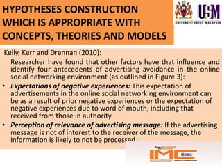 HYPOTHESES CONSTRUCTION
WHICH IS APPROPRIATE WITH
CONCEPTS, THEORIES AND MODELS
 Kelly, Kerr and Drennan (2010):
   Researcher have found that other factors have that influence and
   identify four antecedents of advertising avoidance in the online
   social networking environment (as outlined in Figure 3):
• Expectations of negative experiences: This expectation of
   advertisements in the online social networking environment can
   be as a result of prior negative experiences or the expectation of
   negative experiences due to word of mouth, including that
   received from those in authority.
• Perception of relevance of advertising message: If the advertising
   message is not of interest to the receiver of the message, the
   information is likely to not be processed.
 