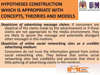 HYPOTHESES CONSTRUCTION
WHICH IS APPROPRIATE WITH
CONCEPTS, THEORIES AND MODELS
Skepticism of advertising message claims: If consumers are
  skeptical of the claims made by the advertisement or if these
  claims are not appropriate to the media environment, they
  are likely to ignore the message and potentially disregard
  other messages in this medium.
Skepticism of online social networking sites as a credible
  advertising medium:
  Consumers do not trust the information gained from online
  social networking sites. They believe that online social
  networking sites lack credibility and perceive that there is
  little policing of advertising claims in this medium.
 