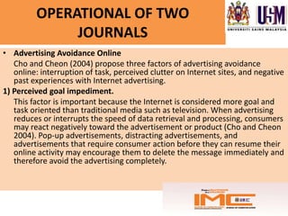 OPERATIONAL OF TWO
              JOURNALS
• Advertising Avoidance Online
   Cho and Cheon (2004) propose three factors of advertising avoidance
   online: interruption of task, perceived clutter on Internet sites, and negative
   past experiences with Internet advertising.
1) Perceived goal impediment.
   This factor is important because the Internet is considered more goal and
   task oriented than traditional media such as television. When advertising
   reduces or interrupts the speed of data retrieval and processing, consumers
   may react negatively toward the advertisement or product (Cho and Cheon
   2004). Pop-up advertisements, distracting advertisements, and
   advertisements that require consumer action before they can resume their
   online activity may encourage them to delete the message immediately and
   therefore avoid the advertising completely.
 