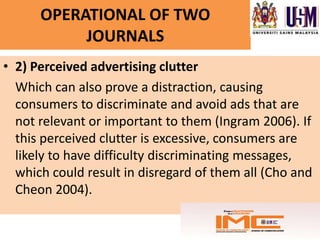 OPERATIONAL OF TWO
           JOURNALS
• 2) Perceived advertising clutter
  Which can also prove a distraction, causing
  consumers to discriminate and avoid ads that are
  not relevant or important to them (Ingram 2006). If
  this perceived clutter is excessive, consumers are
  likely to have difficulty discriminating messages,
  which could result in disregard of them all (Cho and
  Cheon 2004).
 