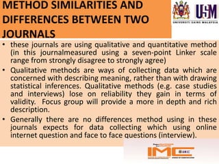 METHOD SIMILARITIES AND
DIFFERENCES BETWEEN TWO
JOURNALS
• these journals are using qualitative and quantitative method
  (in this journalmeasured using a seven-point Linker scale
  range from strongly disagree to strongly agree)
• Qualitative methods are ways of collecting data which are
  concerned with describing meaning, rather than with drawing
  statistical inferences. Qualitative methods (e.g. case studies
  and interviews) lose on reliability they gain in terms of
  validity. Focus group will provide a more in depth and rich
  description.
• Generally there are no differences method using in these
  journals expects for data collecting which using online
  internet question and face to face questions (interview).
 
