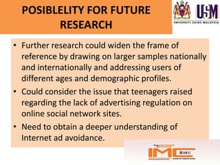 POSIBLELITY FOR FUTURE
        RESEARCH
• Further research could widen the frame of
  reference by drawing on larger samples nationally
  and internationally and addressing users of
  different ages and demographic profiles.
• Could consider the issue that teenagers raised
  regarding the lack of advertising regulation on
  online social network sites.
• Need to obtain a deeper understanding of
  Internet ad avoidance.
 