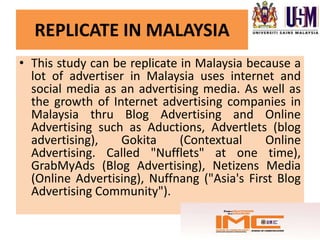 REPLICATE IN MALAYSIA
• This study can be replicate in Malaysia because a
  lot of advertiser in Malaysia uses internet and
  social media as an advertising media. As well as
  the growth of Internet advertising companies in
  Malaysia thru Blog Advertising and Online
  Advertising such as Aductions, Advertlets (blog
  advertising),   Gokita      (Contextual     Online
  Advertising. Called "Nufflets" at one time),
  GrabMyAds (Blog Advertising), Netizens Media
  (Online Advertising), Nuffnang ("Asia's First Blog
  Advertising Community").
 