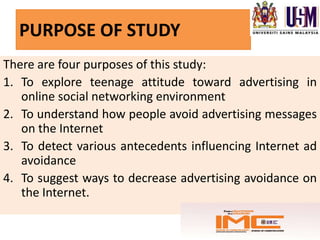 PURPOSE OF STUDY
There are four purposes of this study:
1. To explore teenage attitude toward advertising in
   online social networking environment
2. To understand how people avoid advertising messages
   on the Internet
3. To detect various antecedents influencing Internet ad
   avoidance
4. To suggest ways to decrease advertising avoidance on
   the Internet.
 