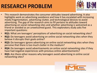 RESEARCH PROBLEM
• This research demonstrates the consumer attitudes toward advertising. It also
  highlights work on advertising avoidance and how it has escalated with increasing
  media fragmentation, advertising clutter, and technological devices to avoid
  advertising. The gap of the research aims to fill pertains to attitudes toward
  advertising on social networking sites and whether advertising is welcomed as a
  friend or avoided as an unwelcomed guest. This exploratory study asks five
  important questions:
• RQ1: What are teenagers' perceptions of advertising on social networking sites?
• RQ2: Do teenagers avoid advertising on online social networking sites when they
  believe it disrupts their goals online?
• RQ3: Do teenagers ignore advertising on online social networking sites when they
  perceive that there is too much clutter in the medium?
• RQ4: Do teenagers avoid advertisements on online social networking sites if they
  have had negative experiences with previous online advertisements?
• RQ5: Are there other reasons why teenagers avoid advertising in online social
  networking sites?
 