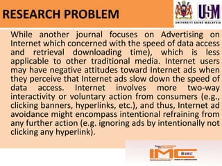 RESEARCH PROBLEM
 While another journal focuses on Advertising on
 Internet which concerned with the speed of data access
 and retrieval downloading time), which is less
 applicable to other traditional media. Internet users
 may have negative attitudes toward Internet ads when
 they perceive that Internet ads slow down the speed of
 data access. Internet involves more two-way
 interactivity or voluntary action from consumers (e.g.,
 clicking banners, hyperlinks, etc.), and thus, Internet ad
 avoidance might encompass intentional refraining from
 any further action (e.g. ignoring ads by intentionally not
 clicking any hyperlink).
 