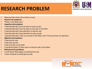 RESEARCH PROBLEM
•   Measurement items thru online survey:
•   Internet ad avoidance
•   "When I visit Web sites,"
•   Cognitive ad avoidance
•   I intentionally don't put my eyes on pop-up ads.
•   I intentionally don't put my eyes on any ads on the Web.
•   I intentionally don't pay attention to banner ads.
•   I intentionally don't pay attention to pop-up ads.
•   I intentionally don't click on any ads on the Web, even if the ads draw my attention.
•   Affective ad avoidance
•   I hate banner ads.
•   I hate pop-up ads.
•   I hate any ads on the Web.
•   It would be better if there were no banner ads on the Web.
•   Behavioral ad avoidance
•   I scroll down Web pages to avoid banner ads.
•   I close windows to avoid pop-up ads.
 