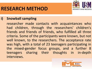 RESEARCH METHOD
i) Snowball sampling
   researcher made contacts with acquaintances who
   had children, through the researchers' children's
   friends and friends of friends, who fulfilled all three
   criteria. Some of the participants were known, but not
   well known, to the researchers. The acceptance rate
   was high, with a total of 23 teenagers participating in
   the mixed-gender focus groups, and a further 8
   teenagers sharing their thoughts in in-depth
   interviews.
 