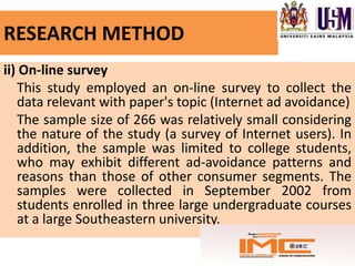 RESEARCH METHOD
ii) On-line survey
   This study employed an on-line survey to collect the
   data relevant with paper's topic (Internet ad avoidance)
   The sample size of 266 was relatively small considering
   the nature of the study (a survey of Internet users). In
   addition, the sample was limited to college students,
   who may exhibit different ad-avoidance patterns and
   reasons than those of other consumer segments. The
   samples were collected in September 2002 from
   students enrolled in three large undergraduate courses
   at a large Southeastern university.
 