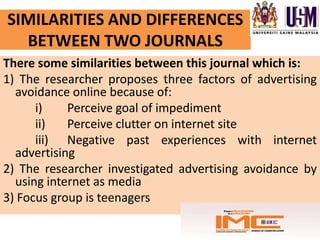 SIMILARITIES AND DIFFERENCES
  BETWEEN TWO JOURNALS
There some similarities between this journal which is:
1) The researcher proposes three factors of advertising
  avoidance online because of:
      i)    Perceive goal of impediment
      ii)   Perceive clutter on internet site
      iii) Negative past experiences with internet
  advertising
2) The researcher investigated advertising avoidance by
  using internet as media
3) Focus group is teenagers
 