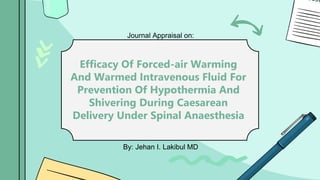 Journal Appraisal on:
Efficacy Of Forced-air Warming
And Warmed Intravenous Fluid For
Prevention Of Hypothermia And
Shivering During Caesarean
Delivery Under Spinal Anaesthesia
By: Jehan I. Lakibul MD
 