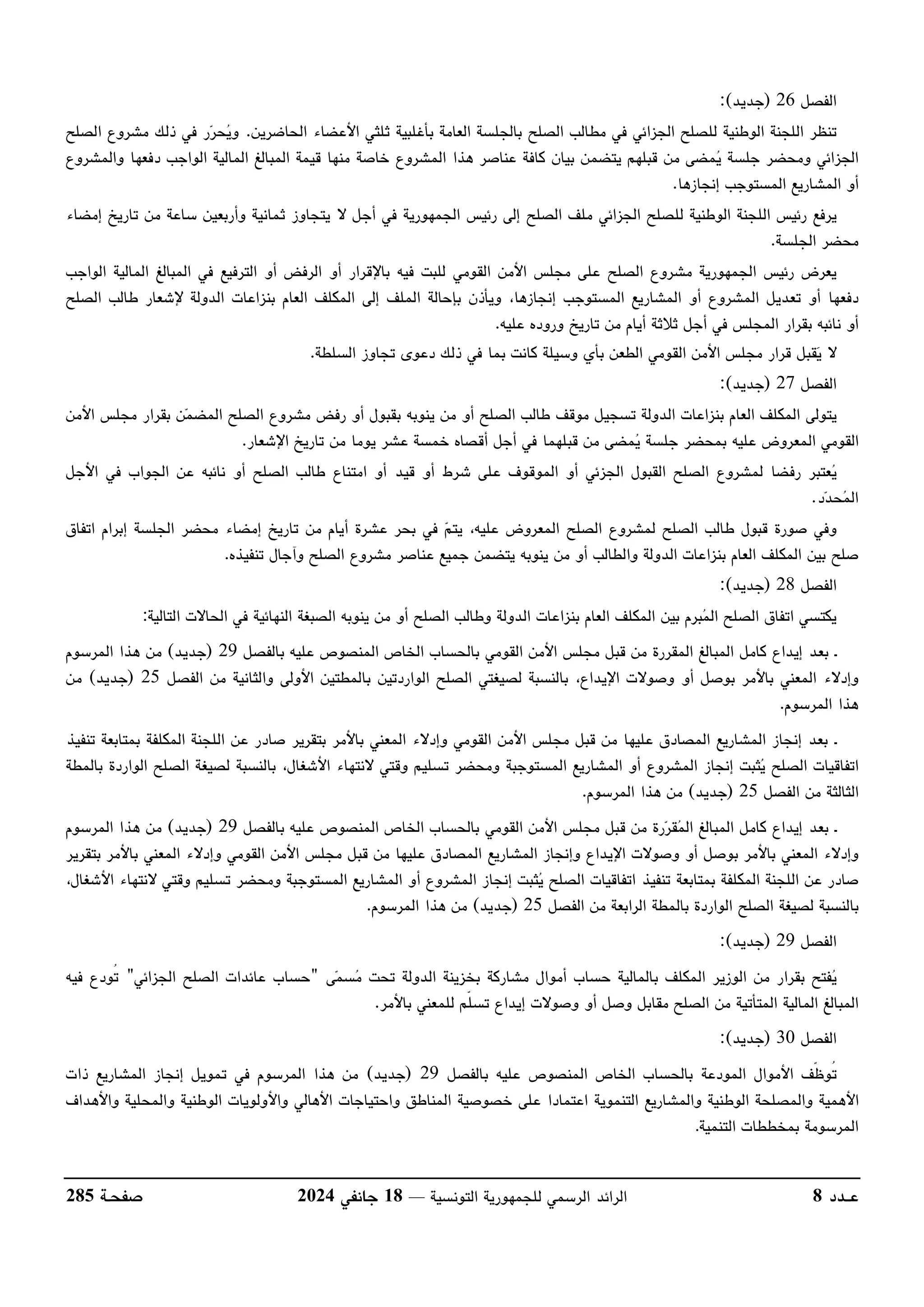 ‫عــدد‬
8
‫التونسية‬ ‫للجمهورية‬ ‫الرسمي‬ ‫الرائد‬
––
18
‫جانفي‬
2024
‫صفحـة‬
285
‫الفصل‬
26
)
‫جديد‬
:(
‫اﻷع‬ ‫ثلثي‬ ‫بأغلبية‬ ‫العامة‬ ‫بالجلسة‬ ‫الصلح‬ ‫مطالب‬ ‫في‬ ‫الجزائي‬ ‫للصلح‬ ‫الوطنية‬ ‫اللجنة‬ ‫تنظر‬
‫الحاضرين‬ ‫ضاء‬
.
‫الصلح‬ ‫مشروع‬ ‫ذلك‬ ‫في‬ ‫ر‬‫ر‬‫ح‬
‫ي‬‫و‬
‫والمشروع‬ ‫دفعها‬ ‫الواجب‬ ‫المالية‬ ‫المبالغ‬ ‫قيمة‬ ‫منها‬ ‫خاصة‬ ‫المشروع‬ ‫هذا‬ ‫عناصر‬ ‫كافة‬ ‫بيان‬ ‫يتضمن‬ ‫قبلهم‬ ‫من‬ ‫مضى‬
‫ي‬ ‫جلسة‬ ‫ومحضر‬ ‫الجزائي‬
‫إنجازها‬ ‫المستوجب‬ ‫المشاريع‬ ‫أو‬
.
‫الجمه‬ ‫رئيس‬ ‫إلى‬ ‫الصلح‬ ‫ملف‬ ‫الجزائي‬ ‫للصلح‬ ‫الوطنية‬ ‫اللجنة‬ ‫رئيس‬ ‫يرفع‬
‫إمضاء‬ ‫تاريخ‬ ‫من‬ ‫ساعة‬ ‫وأربعين‬ ‫ثمانية‬ ‫يتجاوز‬ ‫ﻻ‬ ‫أجل‬ ‫في‬ ‫ورية‬
‫الجلسة‬ ‫محضر‬
.
‫الواجب‬ ‫المالية‬ ‫المبالغ‬ ‫في‬ ‫الترفيع‬ ‫أو‬ ‫الرفض‬ ‫أو‬ ‫باﻹقرار‬ ‫فيه‬ ‫للبت‬ ‫القومي‬ ‫اﻷمن‬ ‫مجلس‬ ‫على‬ ‫الصلح‬ ‫مشروع‬ ‫الجمهورية‬ ‫رئيس‬ ‫يعرض‬
‫ا‬ ‫بإحالة‬ ‫ويأذن‬ ،‫إنجازها‬ ‫المستوجب‬ ‫المشاريع‬ ‫أو‬ ‫المشروع‬ ‫تعديل‬ ‫أو‬ ‫دفعها‬
‫الصلح‬ ‫طالب‬ ‫ﻹشعار‬ ‫الدولة‬ ‫بنزاعات‬ ‫العام‬ ‫المكلف‬ ‫إلى‬ ‫لملف‬
‫عليه‬ ‫وروده‬ ‫تاريخ‬ ‫من‬ ‫أيام‬ ‫ثﻼثة‬ ‫أجل‬ ‫في‬ ‫المجلس‬ ‫بقرار‬ ‫نائبه‬ ‫أو‬
.
‫السلطة‬ ‫تجاوز‬ ‫دعوى‬ ‫ذلك‬ ‫في‬ ‫بما‬ ‫كانت‬ ‫وسيلة‬ ‫بأي‬ ‫الطعن‬ ‫القومي‬ ‫اﻷمن‬ ‫مجلس‬ ‫قرار‬ ‫قبل‬
‫ي‬ ‫ﻻ‬
.
‫الفصل‬
27
)
‫جديد‬
:(
‫تسج‬ ‫الدولة‬ ‫بنزاعات‬ ‫العام‬ ‫المكلف‬ ‫يتولى‬
‫اﻷمن‬ ‫مجلس‬ ‫بقرار‬ ‫ن‬‫م‬‫المض‬ ‫الصلح‬ ‫مشروع‬ ‫رفض‬ ‫أو‬ ‫بقبول‬ ‫ينوبه‬ ‫من‬ ‫أو‬ ‫الصلح‬ ‫طالب‬ ‫موقف‬ ‫يل‬
‫اﻹشعار‬ ‫تاريخ‬ ‫من‬ ‫يوما‬ ‫عشر‬ ‫خمسة‬ ‫أقصاه‬ ‫أجل‬ ‫في‬ ‫قبلهما‬ ‫من‬ ‫مضى‬
‫ي‬ ‫جلسة‬ ‫بمحضر‬ ‫عليه‬ ‫المعروض‬ ‫القومي‬
.
‫الص‬ ‫طالب‬ ‫امتناع‬ ‫أو‬ ‫قيد‬ ‫أو‬ ‫شرط‬ ‫على‬ ‫الموقوف‬ ‫أو‬ ‫الجزئي‬ ‫القبول‬ ‫الصلح‬ ‫لمشروع‬ ‫رفضا‬ ‫عتبر‬
‫ي‬
‫اﻷجل‬ ‫في‬ ‫الجواب‬ ‫عن‬ ‫نائبه‬ ‫أو‬ ‫لح‬
‫د‬‫د‬‫ح‬
‫م‬‫ال‬
.
‫اتفاق‬ ‫إبرام‬ ‫الجلسة‬ ‫محضر‬ ‫إمضاء‬ ‫تاريخ‬ ‫من‬ ‫أيام‬ ‫عشرة‬ ‫بحر‬ ‫في‬ ‫م‬‫يت‬ ،‫عليه‬ ‫المعروض‬ ‫الصلح‬ ‫لمشروع‬ ‫الصلح‬ ‫طالب‬ ‫قبول‬ ‫صورة‬ ‫وفي‬
‫تنفيذه‬ ‫وآجال‬ ‫الصلح‬ ‫مشروع‬ ‫عناصر‬ ‫جميع‬ ‫يتضمن‬ ‫ينوبه‬ ‫من‬ ‫أو‬ ‫والطالب‬ ‫الدولة‬ ‫بنزاعات‬ ‫العام‬ ‫المكلف‬ ‫بين‬ ‫صلح‬
.
‫الف‬
‫صل‬
28
)
‫جديد‬
:(
‫التالية‬ ‫الحاﻻت‬ ‫في‬ ‫النهائية‬ ‫الصبغة‬ ‫ينوبه‬ ‫من‬ ‫أو‬ ‫الصلح‬ ‫وطالب‬ ‫الدولة‬ ‫بنزاعات‬ ‫العام‬ ‫المكلف‬ ‫بين‬ ‫برم‬
‫م‬‫ال‬ ‫الصلح‬ ‫اتفاق‬ ‫يكتسي‬
:
‫ـ‬
‫بالفصل‬ ‫عليه‬ ‫المنصوص‬ ‫الخاص‬ ‫بالحساب‬ ‫القومي‬ ‫اﻷمن‬ ‫مجلس‬ ‫قبل‬ ‫من‬ ‫المقررة‬ ‫المبالغ‬ ‫كامل‬ ‫إيداع‬ ‫بعد‬
29
)
‫جديد‬
(
‫المرسوم‬ ‫هذا‬ ‫من‬
‫وإدﻻ‬
‫الفصل‬ ‫من‬ ‫والثانية‬ ‫اﻷولى‬ ‫بالمطتين‬ ‫الواردتين‬ ‫الصلح‬ ‫لصيغتي‬ ‫بالنسبة‬ ،‫اﻹيداع‬ ‫وصوﻻت‬ ‫أو‬ ‫بوصل‬ ‫باﻷمر‬ ‫المعني‬ ‫ء‬
25
)
‫جديد‬
(
‫من‬
‫المرسوم‬ ‫هذا‬
.
‫ـ‬
‫تنفيذ‬ ‫بمتابعة‬ ‫المكلفة‬ ‫اللجنة‬ ‫عن‬ ‫صادر‬ ‫بتقرير‬ ‫باﻷمر‬ ‫المعني‬ ‫وإدﻻء‬ ‫القومي‬ ‫اﻷمن‬ ‫مجلس‬ ‫قبل‬ ‫من‬ ‫عليها‬ ‫المصادق‬ ‫المشاريع‬ ‫إنجاز‬ ‫بعد‬
‫بالمطة‬ ‫الواردة‬ ‫الصلح‬ ‫لصيغة‬ ‫بالنسبة‬ ،‫اﻷشغال‬ ‫ﻻنتهاء‬ ‫وقتي‬ ‫تسليم‬ ‫ومحضر‬ ‫المستوجبة‬ ‫المشاريع‬ ‫أو‬ ‫المشروع‬ ‫إنجاز‬ ‫ثبت‬
‫ي‬ ‫الصلح‬ ‫اتفاقيات‬
‫الفصل‬ ‫من‬ ‫الثالثة‬
25
)
‫جديد‬
(
‫المرسوم‬ ‫هذا‬ ‫من‬
.
‫ـ‬
‫عليه‬ ‫المنصوص‬ ‫الخاص‬ ‫بالحساب‬ ‫القومي‬ ‫اﻷمن‬ ‫مجلس‬ ‫قبل‬ ‫من‬ ‫رة‬‫ر‬‫ق‬
‫م‬‫ال‬ ‫المبالغ‬ ‫كامل‬ ‫إيداع‬ ‫بعد‬
‫بالفصل‬
29
)
‫جديد‬
(
‫المرسوم‬ ‫هذا‬ ‫من‬
‫بتقرير‬ ‫باﻷمر‬ ‫المعني‬ ‫وإدﻻء‬ ‫القومي‬ ‫اﻷمن‬ ‫مجلس‬ ‫قبل‬ ‫من‬ ‫عليها‬ ‫المصادق‬ ‫المشاريع‬ ‫وإنجاز‬ ‫اﻹيداع‬ ‫وصوﻻت‬ ‫أو‬ ‫بوصل‬ ‫باﻷمر‬ ‫المعني‬ ‫وإدﻻء‬
‫وم‬ ‫المستوجبة‬ ‫المشاريع‬ ‫أو‬ ‫المشروع‬ ‫إنجاز‬ ‫ثبت‬
‫ي‬ ‫الصلح‬ ‫اتفاقيات‬ ‫تنفيذ‬ ‫بمتابعة‬ ‫المكلفة‬ ‫اللجنة‬ ‫عن‬ ‫صادر‬
،‫اﻷشغال‬ ‫ﻻنتهاء‬ ‫وقتي‬ ‫تسليم‬ ‫حضر‬
‫الفصل‬ ‫من‬ ‫الرابعة‬ ‫بالمطة‬ ‫الواردة‬ ‫الصلح‬ ‫لصيغة‬ ‫بالنسبة‬
25
)
‫جديد‬
(
‫المرسوم‬ ‫هذا‬ ‫من‬
.
‫الفصل‬
29
)
‫جديد‬
:(
‫ى‬‫م‬‫س‬
‫م‬ ‫تحت‬ ‫الدولة‬ ‫بخزينة‬ ‫مشاركة‬ ‫أموال‬ ‫حساب‬ ‫بالمالية‬ ‫المكلف‬ ‫الوزير‬ ‫من‬ ‫بقرار‬ ‫فتح‬
‫ي‬
"
‫الجزائي‬ ‫الصلح‬ ‫عائدات‬ ‫حساب‬
"
‫فيه‬ ‫ُودع‬
‫ت‬
‫ال‬ ‫المبالغ‬
‫باﻷمر‬ ‫للمعني‬ ‫ّم‬‫ل‬‫تس‬ ‫إيداع‬ ‫وصوﻻت‬ ‫أو‬ ‫وصل‬ ‫مقابل‬ ‫الصلح‬ ‫من‬ ‫المتأتية‬ ‫مالية‬
.
‫الفصل‬
30
)
‫جديد‬
:(
‫بالفصل‬ ‫عليه‬ ‫المنصوص‬ ‫الخاص‬ ‫بالحساب‬ ‫المودعة‬ ‫اﻷموال‬ ‫ّف‬‫ظ‬‫ُو‬
‫ت‬
29
)
‫جديد‬
(
‫ذات‬ ‫المشاريع‬ ‫إنجاز‬ ‫تمويل‬ ‫في‬ ‫المرسوم‬ ‫هذا‬ ‫من‬
‫خص‬ ‫على‬ ‫اعتمادا‬ ‫التنموية‬ ‫والمشاريع‬ ‫الوطنية‬ ‫والمصلحة‬ ‫اﻷهمية‬
‫واﻷهداف‬ ‫والمحلية‬ ‫الوطنية‬ ‫واﻷولويات‬ ‫اﻷهالي‬ ‫واحتياجات‬ ‫المناطق‬ ‫وصية‬
‫التنمية‬ ‫بمخططات‬ ‫المرسومة‬
.
 