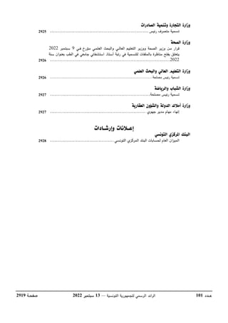 ‫عــدد‬
101
‫التونسية‬ ‫للجمهورية‬ ‫الرسمي‬ ‫الرائد‬
––
13
‫سبتمبر‬
2022
‫صفحـة‬
2919
‫رئيس‬ ‫متصرف‬ ‫تسمية‬
................................
................................
.
‫قرار‬
‫العلمـي‬ ‫والبحث‬ ‫العالــي‬ ‫التعليم‬ ‫ووزير‬ ‫الصحة‬ ‫وزير‬ ‫مـن‬
‫مـؤرخ‬
‫فــي‬
9
‫سبتمبر‬
2022
‫أستاذ‬ ‫رتبة‬ ‫في‬ ‫للتسمية‬ ‫بالملفات‬ ‫مناظرة‬ ‫بفتح‬ ‫يتعلق‬
‫استشفائي‬
‫ج‬
‫سنة‬ ‫بعنوان‬ ‫الطب‬ ‫في‬ ‫امعي‬
2022
................................
................................
...............
‫تسمية‬
‫مصلحة‬ ‫رئيس‬
................................
................................
........
‫تسمية‬
‫مصلحة‬ ‫رئيس‬
................................
................................
..
‫إنهاء‬
‫جهوي‬ ‫مدير‬ ‫مهام‬
................................
...............................
‫التونسي‬ ‫المركزي‬ ‫البنك‬ ‫لحسابات‬ ‫العام‬ ‫الميزان‬
................................
..........
2925
2926
2926
2927
2927
2928
 