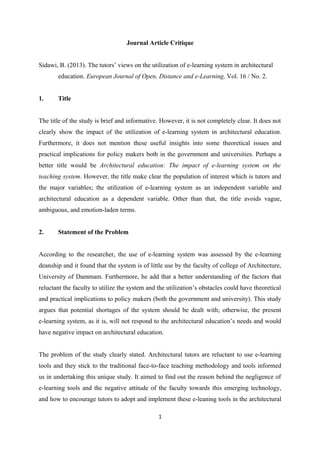 Journal Article Critique
Sidawi, B. (2013). The tutors’ views on the utilization of e-learning system in architectural
education. European Journal of Open, Distance and e-Learning, Vol. 16 / No. 2.
1.

Title

The title of the study is brief and informative. However, it is not completely clear. It does not
clearly show the impact of the utilization of e-learning system in architectural education.
Furthermore, it does not mention these useful insights into some theoretical issues and
practical implications for policy makers both in the government and universities. Perhaps a
better title would be Architectural education: The impact of e-learning system on the
teaching system. However, the title make clear the population of interest which is tutors and
the major variables; the utilization of e-learning system as an independent variable and
architectural education as a dependent variable. Other than that, the title avoids vague,
ambiguous, and emotion-laden terms.
2.

Statement of the Problem

According to the researcher, the use of e-learning system was assessed by the e-learning
deanship and it found that the system is of little use by the faculty of college of Architecture,
University of Dammam. Furthermore, he add that a better understanding of the factors that
reluctant the faculty to utilize the system and the utilization’s obstacles could have theoretical
and practical implications to policy makers (both the government and university). This study
argues that potential shortages of the system should be dealt with; otherwise, the present
e-learning system, as it is, will not respond to the architectural education’s needs and would
have negative impact on architectural education.
The problem of the study clearly stated. Architectural tutors are reluctant to use e-learning
tools and they stick to the traditional face-to-face teaching methodology and tools informed
us in undertaking this unique study. It aimed to find out the reason behind the negligence of
e-learning tools and the negative attitude of the faculty towards this emerging technology,
and how to encourage tutors to adopt and implement these e-leaning tools in the architectural
1

 