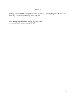 References
Kearney, Matthew (2006). ‘Prospective science teachers as e-learning designers.’ Australasian
Journal of Educational Technology. 22(2), 229-250

Jamal Nasser Said AlShidhani ‘Journal Article Critique’
ocw.utm.my/mod/resource/view.php?id=55

7

 