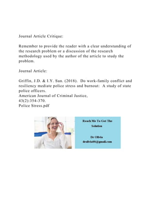 Journal Article Critique:
Remember to provide the reader with a clear understanding of
the research problem or a discussion of the research
methodology used by the author of the article to study the
problem.
Journal Article:
Griffin, J.D. & I.Y. Sun. (2018). Do work-family conflict and
resiliency mediate police stress and burnout: A study of state
police officers.
American Journal of Criminal Justice,
43(2):354-370.
Police Stress.pdf
 