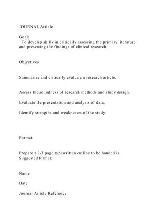 JOURNAL Article
Goal:
To develop skills in critically assessing the primary literature
and presenting the findings of clinical research.
Objectives:
Summarize and critically evaluate a research article.
Assess the soundness of research methods and study design.
Evaluate the presentation and analysis of data.
Identify strengths and weaknesses of the study.
Format:
Prepare a 2-3 page typewritten outline to be handed in.
Suggested format:
Name
Date
Journal Article Reference
 