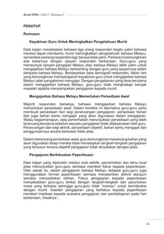 Jurnal IPBA / Jilid 3 : Bilangan 2



PENUTUP

Rumusan

    Keyakinan Guru Untuk Meningkatkan Pengetahuan Murid

Data kajian menjelaskan bahawa tiga orang responden begitu yakin bahawa
mereka dapat membantu murid meningkatkan pengetahuan bahasa Melayu,
sementara seorang responden lagi berasa tidak yakin. Perkara ini kemungkinan
ada kaitannya dengan opsyen responden berkenaan. Guru-guru yang
mempunyai opsyen pengajian Melayu atau bahasa Melayu lebih yakin untuk
mengajarkan bahasa Melayu berbanding dengan guru yang opsyennya selain
daripada bahasa Melayu. Berdasarkan data demograﬁ responden, faktor lain
yang kemungkinan mempengaruhi keyakinan guru untuk mengajarkan bahasa
Melayu ialah pengalaman mengajar. Dengan pengalaman yang lama terutama
dalam mengajarkan bahasa Melayu, guru-guru tidak menghadapi banyak
masalah apabila menyampaikan pengajaran kepada murid.

    Mengajarkan Bahasa Melayu Memerlukan Persediaan Awal

Majoriti responden bersetuju bahawa mengajarkan bahasa Melayu
memerlukan persediaan awal. Dalam konteks ini bermakna guru-guru perlu
membuat persediaan dari segi perancangan pengajaran, persediaan harian
dan juga bahan bantu mengajar yang akan digunakan dalam pengajaran.
Walau bagaimanapun, data pemerhatian menunjukkan persediaan yang lebih
terancang terutama sebelum sesuatu pengajaran tidak dilaksanakan oleh guru.
Perancangan dari segi aktiviti, penyediaan objektif, bahan bantu mengajar dan
penggunaannya secara berkesan tidak jelas.

Dalam merancang persediaan awal, guru kemungkinan merancang bahan yang
akan digunakan tetapi mereka tidak menetapkan langkah-langkah pengajaran
yang tersusun kerana objektif pengajaran tidak dinyatakan dengan jelas.

    Pengajaran Berfokuskan Peperiksaan

Data kajian yang diperoleh melalui soal selidik, pemerhatian dan temu bual
jelas menunjukkan guru-guru sentiasa memberi fokus kepada peperiksaan.
Oleh sebab itu, dalam pengajaran bahasa Melayu didapati guru-guru juga
menggunakan format peperiksaan semasa menjalankan aktiviti ataupun
semasa menyediakan latihan. Fokus pengajaran kepada peperiksaan
menyebabkan guru-guru terikat dengan langkah-langkah dan peruntukan
masa yang terbatas sehingga guru-guru tidak “mampu” untuk berinteraksi
dengan murid. Kaedah pengajaran yang berfokus kepada peperiksaan
memberi implikasi kepada suasana pengajaran dan pembelajaran pada hari
berkenaan, misalnya ;




                                                                            41
 