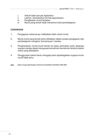 Jurnal IPBA / Jilid 3 : Bilangan 2



             i.        Aktiviti tidak banyak dijalankan.
             ii.       Latihan berdasarkan format peperiksaan.
             iii.      Penglibatan murid terbatas.
             iv.       Murid yang lemah tidak menerima hasil pembelajaran.


     CADANGAN

     1.      Pengajaran seharusnya melibatkan lebih ramai murid.

     2.      Murid-murid yang lemah perlu dilibatkan dalam proses pengajaran dan
             pembelajaran mengikut ‘kemampuan’ mereka.

     3.      Penghantaran murid-murid lemah ke kelas pemulihan perlu dipantau
             supaya mereka dapat menguasai kemahiran-kemahiran tertentu dalam
             masa yang ditetapkan.

     4.      Penggunaan bahan bantu mengajar perlu dipelbagaikan supaya murid-
             murid tidak jemu.


     Nota:   Kajian ini juga dibentangkan di Seminar Penyelidikan Pendidikan IPBA 2005




42
 
