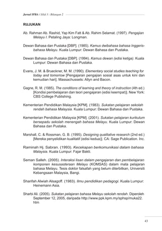Jurnal IPBA / Jilid 3 : Bilangan 2


RUJUKAN

Ab. Rahman Ab. Rashid, Yap Kim Fatt & Ab. Rahim Selamat. (1997). Pengajian
      Melayu I. Petaling Jaya: Longman.

Dewan Bahasa dan Pustaka [DBP]. (1985). Kamus dwibahasa bahasa Inggeris-
     bahasa Melayu. Kuala Lumpur: Dewan Bahasa dan Pustaka.

Dewan Bahasa dan Pustaka [DBP]. (1994). Kamus dewan (edisi ketiga). Kuala
     Lumpur: Dewan Bahasa dan Pustaka.

Evans, J. M. & Brueckner, M. M. (1990). Elementary social studies teaching for
     today and tomorrow [Pengajaran pengajian sosial asas untuk kini dan
     kemudian hari]. Massachussets: Allyn and Bacon.

Gagne, R. M. (1985). The conditions of learning and theory of instruction (4th ed.)
     [Kondisi pembelajaran dan teori pengajaran (edisi keempat)]. New York:
     CBS College Publishing.

Kementerian Pendidikan Malaysia [KPM]. (1983). Sukatan pelajaran sekolah
    rendah bahasa Malaysia. Kuala Lumpur: Dewan Bahasa dan Pustaka.

Kementerian Pendidikan Malaysia [KPM]. (2001). Sukatan pelajaran kurikulum
     bersepadu sekolah menengah bahasa Melayu. Kuala Lumpur: Dewan
     Bahasa dan Pustaka.

Marshall, C. & Rossman, G. B. (1995). Designing qualitative research (2nd ed.)
     [Mereka penyelidikan kualitatif (edisi kedua)]. CA: Sage Publication. Inc.

Raminah Hj. Sabran. (1993). Kecekapan berkomunikasi dalam bahasa
     Malaysia. Kuala Lumpur: Fajar Bakti.

Seman Salleh. (2005). Interaksi lisan dalam pengajaran dan pembelajaran
    komponen kesusasteraan Melayu (KOMSAS) dalam mata pelajaran
    bahasa Melayu. Tesis doktor falsafah yang belum diterbitkan, Universiti
    Kebangsaan Malaysia, Bangi.

Sharifah Alwiah Alsagoff. (1983). Ilmu pendidikan pedagogi. Kuala Lumpur:
      Heinemann Asia.

Sharbi Ali. (2005). Sukatan pelajaran bahasa Melayu sekolah rendah. Diperoleh
      September 12, 2005, daripada http://www.ppk.kpm.my/sphsp/muka22.
      htm




                                                                                      43
 