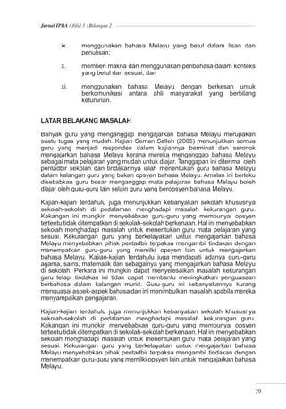 Jurnal IPBA / Jilid 3 : Bilangan 2



         ix.       menggunakan bahasa Melayu yang betul dalam lisan dan
                   penulisan;

         x.        memberi makna dan menggunakan peribahasa dalam konteks
                   yang betul dan sesuai; dan

         xi.       menggunakan bahasa Melayu dengan berkesan untuk
                   berkomunikasi antara ahli masyarakat yang berbilang
                   keturunan.


LATAR BELAKANG MASALAH

Banyak guru yang menganggap mengajarkan bahasa Melayu merupakan
suatu tugas yang mudah. Kajian Seman Salleh (2005) menunjukkan semua
guru yang menjadi responden dalam kajiannya berminat dan seronok
mengajarkan bahasa Melayu kerana mereka menganggap bahasa Melayu
sebagai mata pelajaran yang mudah untuk diajar. Tanggapan ini diterima oleh
pentadbir sekolah dan tindakannya ialah menentukan guru bahasa Melayu
dalam kalangan guru yang bukan opsyen bahasa Melayu. Amalan ini berlaku
disebabkan guru besar menganggap mata pelajaran bahasa Melayu boleh
diajar oleh guru-guru lain selain guru yang beropsyen bahasa Melayu.

Kajian-kajian terdahulu juga menunjukkan kebanyakan sekolah khususnya
sekolah-sekolah di pedalaman menghadapi masalah kekurangan guru.
Kekangan ini mungkin menyebabkan guru-guru yang mempunyai opsyen
tertentu tidak ditempatkan di sekolah-sekolah berkenaan. Hal ini menyebabkan
sekolah menghadapi masalah untuk menentukan guru mata pelajaran yang
sesuai. Kekurangan guru yang berkelayakan untuk mengajarkan bahasa
Melayu menyebabkan pihak pentadbir terpaksa mengambil tindakan dengan
menempatkan guru-guru yang memilki opsyen lain untuk mengajarkan
bahasa Melayu. Kajian-kajian terdahulu juga mendapati adanya guru-guru
agama, sains, matematik dan sebagainya yang mengajarkan bahasa Melayu
di sekolah. Perkara ini mungkin dapat menyelesaikan masalah kekurangan
guru tetapi tindakan ini tidak dapat membantu meningkatkan penguasaan
berbahasa dalam kalangan murid. Guru-guru ini kebanyakannya kurang
menguasai aspek-aspek bahasa dan ini menimbulkan masalah apabila mereka
menyampaikan pengajaran.

Kajian-kajian terdahulu juga menunjukkan kebanyakan sekolah khususnya
sekolah-sekolah di pedalaman menghadapi masalah kekurangan guru.
Kekangan ini mungkin menyebabkan guru-guru yang mempunyai opsyen
tertentu tidak ditempatkan di sekolah-sekolah berkenaan. Hal ini menyebabkan
sekolah menghadapi masalah untuk menentukan guru mata pelajaran yang
sesuai. Kekurangan guru yang berkelayakan untuk mengajarkan bahasa
Melayu menyebabkan pihak pentadbir terpaksa mengambil tindakan dengan
menempatkan guru-guru yang memilki opsyen lain untuk mengajarkan bahasa
Melayu.



                                                                              29
 