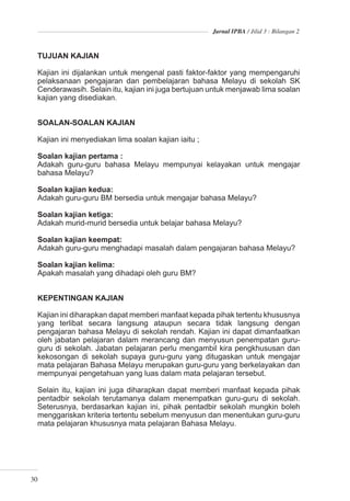 Jurnal IPBA / Jilid 3 : Bilangan 2



  TUJUAN KAJIAN

  Kajian ini dijalankan untuk mengenal pasti faktor-faktor yang mempengaruhi
  pelaksanaan pengajaran dan pembelajaran bahasa Melayu di sekolah SK
  Cenderawasih. Selain itu, kajian ini juga bertujuan untuk menjawab lima soalan
  kajian yang disediakan.


  SOALAN-SOALAN KAJIAN

  Kajian ini menyediakan lima soalan kajian iaitu ;

  Soalan kajian pertama :
  Adakah guru-guru bahasa Melayu mempunyai kelayakan untuk mengajar
  bahasa Melayu?

  Soalan kajian kedua:
  Adakah guru-guru BM bersedia untuk mengajar bahasa Melayu?

  Soalan kajian ketiga:
  Adakah murid-murid bersedia untuk belajar bahasa Melayu?

  Soalan kajian keempat:
  Adakah guru-guru menghadapi masalah dalam pengajaran bahasa Melayu?

  Soalan kajian kelima:
  Apakah masalah yang dihadapi oleh guru BM?


  KEPENTINGAN KAJIAN

  Kajian ini diharapkan dapat memberi manfaat kepada pihak tertentu khususnya
  yang terlibat secara langsung ataupun secara tidak langsung dengan
  pengajaran bahasa Melayu di sekolah rendah. Kajian ini dapat dimanfaatkan
  oleh jabatan pelajaran dalam merancang dan menyusun penempatan guru-
  guru di sekolah. Jabatan pelajaran perlu mengambil kira pengkhususan dan
  kekosongan di sekolah supaya guru-guru yang ditugaskan untuk mengajar
  mata pelajaran Bahasa Melayu merupakan guru-guru yang berkelayakan dan
  mempunyai pengetahuan yang luas dalam mata pelajaran tersebut.

  Selain itu, kajian ini juga diharapkan dapat memberi manfaat kepada pihak
  pentadbir sekolah terutamanya dalam menempatkan guru-guru di sekolah.
  Seterusnya, berdasarkan kajian ini, pihak pentadbir sekolah mungkin boleh
  menggariskan kriteria tertentu sebelum menyusun dan menentukan guru-guru
  mata pelajaran khususnya mata pelajaran Bahasa Melayu.




30
 