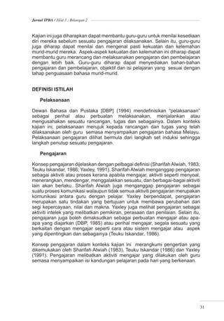 Jurnal IPBA / Jilid 3 : Bilangan 2



Kajian ini juga diharapkan dapat membantu guru-guru untuk menilai kesediaan
diri mereka sebelum sesuatu pengajaran dilaksanakan. Selain itu, guru-guru
juga diharap dapat menilai dan mengenal pasti kekuatan dan kelemahan
murid-murid mereka. Aspek-aspek kekuatan dan kelemahan ini diharap dapat
membantu guru merancang dan melaksanakan pengajaran dan pembelajaran
dengan lebih baik. Guru-guru diharap dapat menyediakan bahan-bahan
pengajaran dan pembelajaran, objektif dan isi pelajaran yang sesuai dengan
tahap penguasaan bahasa murid-murid.


DEFINISI ISTILAH

    Pelaksanaan

Dewan Bahasa dan Pustaka [DBP] (1994) mendeﬁnisikan “pelaksanaan”
sebagai perihal atau perbuatan melaksanakan, menjalankan atau
mengusahakan sesuatu rancangan, tugas dan sebagainya. Dalam konteks
kajian ini, pelaksanaan merujuk kepada rancangan dan tugas yang telah
dilaksanakan oleh guru semasa menyampaikan pengajaran bahasa Melayu.
Pelaksanaan pengajaran dilihat bermula dari langkah set induksi sehingga
langkah penutup sesuatu pengajaran.

    Pengajaran

Konsep pengajaran dijelaskan dengan pelbagai deﬁnisi (Sharifah Alwiah, 1983;
Teuku Iskandar, 1986; Yaxley, 1991). Sharifah Alwiah menganggap pengajaran
sebagai aktiviti atau proses kerana apabila mengajar, aktiviti seperti menyoal,
menerangkan, mendengar, menggalakkan sesuatu, dan berbagai-bagai aktiviti
lain akan berlaku. Sharifah Alwiah juga menganggap pengajaran sebagai
suatu proses komunikasi walaupun tidak semua aktiviti pengajaran merupakan
komunikasi antara guru dengan pelajar. Yaxley berpendapat, pengajaran
merupakan satu tindakan yang bertujuan untuk membawa perubahan dari
segi kepercayaan, nilai dan makna. Yaxley juga melihat pengajaran sebagai
aktiviti intelek yang melibatkan pemikiran, perasaan dan penilaian. Selain itu,
pengajaran juga boleh dimaksudkan sebagai perbuatan mengajar atau apa-
apa yang diajarkan (DBP, 1985) atau perihal mengajar, segala sesuatu yang
berkaitan dengan mengajar seperti cara atau sistem mengajar atau aspek
yang dipentingkan dan sebagainya (Teuku Iskandar, 1986).

Konsep pengajaran dalam konteks kajian ini merangkumi pengertian yang
dikemukakan oleh Sharifah Alwiah (1983), Teuku Iskandar (1986) dan Yaxley
(1991). Pengajaran melibatkan aktiviti mengajar yang dilakukan oleh guru
semasa menyampaikan isi kandungan pelajaran pada hari yang berkenaan.




                                                                              31
 