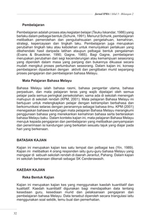 Jurnal IPBA / Jilid 3 : Bilangan 2



     Pembelajaran

  Pembelajaran adalah proses atau kegiatan belajar (Teuku Iskandar, 1986) yang
  berlaku dalam pelbagai bentuk (Schunk, 1991). Menurut Schunk, pembelajaran
  melibatkan pemerolehan dan pengubahsuaian pengetahuan, kemahiran,
  strategi, kepercayaan dan tingkah laku. Pembelajaran juga merupakan
  perubahan tingkah laku atau kebolehan untuk menunjukkan perlakuan yang
  dikehendaki hasil daripada latihan ataupun pelbagai bentuk pengalaman
  (Evans & Brueckner, 1990; Gagne, 1985). Bagi Gagne, pembelajaran
  merupakan perubahan dari segi kecenderungan atau kemampuan seseorang
  yang diperoleh dalam masa yang panjang dan bukannya dikuasai secara
  mudah mengikut proses pertumbuhan seseorang. Dalam kajian ini, konsep
  pembelajaran dipadankan dengan aktiviti dan penglibatan murid sepanjang
  proses pengajaran dan pembelajaran bahasa Melayu.

     Mata Pelajaran Bahasa Melayu

  Bahasa Melayu ialah bahasa rasmi, bahasa pengantar utama, bahasa
  perpaduan, dan mata pelajaran teras yang wajib dipelajari oleh semua
  pelajar pada semua peringkat persekolahan; sama ada di sekolah menengah
  mahupun di sekolah rendah (KPM, 2001). Mata pelajaran Bahasa Melayu ini
  bertujuan untuk melengkapkan pelajar dengan ketrampilan berbahasa dan
  berkomunikasi selaras dengan peranannya sebagai bahasa ilmu. KPM (2001)
  menegaskan bahawa kandungan mata pelajaran Bahasa Melayu merangkumi
  penggunaan bahasa yang menekankan kemahiran bahasa serta berteraskan
  bahasa Melayu baku. Dalam konteks kajian ini, mata pelajaran Bahasa Melayu
  merujuk kepada pengajaran dan pembelajaran yang melibatkan penyampaian
  dan penerimaan isi kandungan yang berkaitan sesuatu tajuk yang diajar pada
  hari yang berkenaan.


  BATASAN KAJIAN

  Kajian ini merupakan kajian kes satu tempat dan pelbagai kes (Yin, 1989).
  Kajian ini melibatkan 4 orang responden iaitu guru-guru bahasa Melayu yang
  mengajar di sebuah sekolah rendah di daerah Jerantut, Pahang. Dalam kajian
  ini sekolah berkenaan dikenali sebagai SK Cenderawasih.


  KAEDAH KAJIAN

     Reka Bentuk Kajian

  Kajian ini merupakan kajian kes yang menggunakan kaedah kuantitatif dan
  kualitatif. Kaedah kuantitatif digunakan bagi mendapatkan data tentang
  kesediaan guru, kesediaan murid dan pelaksanaan pengajaran dan
  pembelajaran bahasa Melayu. Data tersebut diperoleh secara triangulasi iaitu
  menggunakan soal selidik, temu bual dan pemerhatian.



32
 