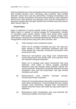 Jurnal IPBA / Jilid 3 : Bilangan 2



Data kuantitatif diproses untuk mendapatkan frekuensi dan peratusan sementara
data kualitatif diproses untuk menyokong data kuantitatif. Data kualitatif
diperoleh melalui temu bual dan pemerhatian. Pengkaji menyediakan nota
lapangan semasa pemerhatian khususnya perkara-perkara yang melibatkan
aktiviti murid. Data daripada nota lapangan, temu bual dan pemerhatian ini
digunakan sebagai data sokongan kepada data kuantitatif yang dikemukakan
dalam laporan kajian ini.

    Tempat Kajian

Kajian ini dijalankan di sebuah sekolah rendah di daerah Jerantut, Pahang.
Dalam kajian ini, sekolah ini dikenali sebagai SK Cenderawasih. Sekolah
ini merupakan salah sebuah sekolah rendah yang terlibat dalam projek
“attachment” IPBA-Jerantut. Pemilihan sekolah ini sebagai tempat kajian
dibuat dengan mengambil kira pandangan Marshall dan Rossman (1995) yang
menggariskan empat perkara yang perlu diberi perhatian, iaitu:

         (i)       Tiada halangan untuk menjalankan kajian.

                   Dalam hal ini, pengkaji mendapati guru-guru dan juga guru
                   besar sekolah ini telah memberikan kerjasama yang baik.
                   Pihak sekolah dan responden memberikan persetujuan untuk
                   pengumpulan data.

         (ii)      Mempunyai kemungkinan yang tinggi untuk melaksanakan
                   proses pengumpulan data dengan baik, serta wujudnya minat
                   dan kerjasama daripada responden.

                   Dalam hal ini pengkaji yakin dapat memperoleh data yang
                   diperlukan untuk kajian ini kerana pengkaji mendapat
                   kerjasama yang baik daripada pihak pentadbir sekolah dan
                   semua responden. Responden memberikan kerjasama semasa
                   pengajaran, temu bual dan pemerhatian, dan juga semasa
                   menjawab soal selidik.

         (iii)     Berkemampuan untuk membina              hubungan      percaya-
                   mempercayai dengan responden.

                   Dalam hal ini pengkaji berjaya mewujudkan suasana kemesraan
                   serta saling mempercayai, hormat-menghormati dan sentiasa
                   bersedia untuk berbincang. Pengkaji telah memaklumkan
                   kepada responden tujuan soal selidik dan juga tujuan kajian ini
                   dijalankan.

         (iv)      Berkeyakinan boleh mendapatkan data yang berkualiti dan
                   mempunyai kredibiliti untuk tujuan kajian.




                                                                                     33
 