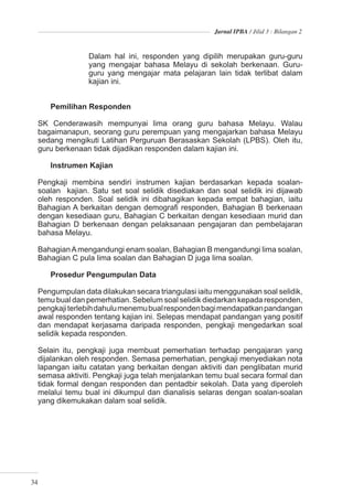 Jurnal IPBA / Jilid 3 : Bilangan 2



                Dalam hal ini, responden yang dipilih merupakan guru-guru
                yang mengajar bahasa Melayu di sekolah berkenaan. Guru-
                guru yang mengajar mata pelajaran lain tidak terlibat dalam
                kajian ini.


     Pemilihan Responden

  SK Cenderawasih mempunyai lima orang guru bahasa Melayu. Walau
  bagaimanapun, seorang guru perempuan yang mengajarkan bahasa Melayu
  sedang mengikuti Latihan Perguruan Berasaskan Sekolah (LPBS). Oleh itu,
  guru berkenaan tidak dijadikan responden dalam kajian ini.

     Instrumen Kajian

  Pengkaji membina sendiri instrumen kajian berdasarkan kepada soalan-
  soalan kajian. Satu set soal selidik disediakan dan soal selidik ini dijawab
  oleh responden. Soal selidik ini dibahagikan kepada empat bahagian, iaitu
  Bahagian A berkaitan dengan demograﬁ responden, Bahagian B berkenaan
  dengan kesediaan guru, Bahagian C berkaitan dengan kesediaan murid dan
  Bahagian D berkenaan dengan pelaksanaan pengajaran dan pembelajaran
  bahasa Melayu.

  Bahagian A mengandungi enam soalan, Bahagian B mengandungi lima soalan,
  Bahagian C pula lima soalan dan Bahagian D juga lima soalan.

     Prosedur Pengumpulan Data

  Pengumpulan data dilakukan secara triangulasi iaitu menggunakan soal selidik,
  temu bual dan pemerhatian. Sebelum soal selidik diedarkan kepada responden,
  pengkaji terlebih dahulu menemu bual responden bagi mendapatkan pandangan
  awal responden tentang kajian ini. Selepas mendapat pandangan yang positif
  dan mendapat kerjasama daripada responden, pengkaji mengedarkan soal
  selidik kepada responden.

  Selain itu, pengkaji juga membuat pemerhatian terhadap pengajaran yang
  dijalankan oleh responden. Semasa pemerhatian, pengkaji menyediakan nota
  lapangan iaitu catatan yang berkaitan dengan aktiviti dan penglibatan murid
  semasa aktiviti. Pengkaji juga telah menjalankan temu bual secara formal dan
  tidak formal dengan responden dan pentadbir sekolah. Data yang diperoleh
  melalui temu bual ini dikumpul dan dianalisis selaras dengan soalan-soalan
  yang dikemukakan dalam soal selidik.




34
 
