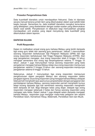 Jurnal IPBA / Jilid 3 : Bilangan 2



    Prosedur Penganalisisan Data

Data kuantitatif dianalisis untuk mendapatkan frekuensi. Data ini diproses
secara manual kerana jumlah item yang dikemukakan dalam soal selidik tidak
begitu banyak. Sementara itu, data kualitatif dianalisis mengikut tema-tema
yang ditetapkan; yang diselaraskan dengan soalan-soalan yang dikemukakan
dalam soal selidik. Penyelerasan ini dilakukan bagi memudahkan pengkaji
mendapatkan unit analisis yang dapat menyokong data kuantitatif yang
dikemukakan dalam laporan.


DAPATAN KAJIAN

    Proﬁl Responden

Kajian ini melibatkan empat orang guru bahasa Melayu yang terdiri daripada
tiga orang guru lelaki dan seorang guru perempuan. Jadual 1 menunjukkan
seorang responden berkelulusan Sijil Pelajaran Malaysia (SPM) dan tiga
orang responden berkelulusan Sijil Tinggi Pelajaran Malaysia (STPM). Dari
segi pengalaman mengajar, dua orang responden telah 6 hingga 10 tahun
mengajar sementara dua orang lagi berpengalaman selama 11 hingga 15
tahun. Jadual 1 juga menunjukkan hanya seorang responden yang tiada
pengalaman mengajar bahasa Melayu tetapi dua orang responden mempunyai
pengalaman selama 11 hingga 15 tahun dan seorang responden mempunyai
pengalaman selama 6 hingga 10 tahun.

Seterusnya, Jadual 1 menunjukkan tiga orang responden mempunyai
pengkhususan dalam pengajian Melayu dan seorang responden dalam
pengajian agama. Dua orang responden yang mengajar bahasa Melayu didapati
tidak pernah menghadiri apa-apa kursus yang berkaitan dengan pengajaran dan
pembelajaran bahasa Melayu, seorang responden pernah menghadiri kursus
tetapi kurang daripada tiga kali sementara seorang responden menghadiri
lebih daripada 20 kali. Bagi bilangan kelas yang diajar, didapati tiga orang
responden mengajar sebanyak 2 kelas dan hanya seorang responden yang
mengajar satu kelas. Dalam Jadual 1 juga didapati selain daripada mengajar
bahasa Melayu, responden juga mengajar mata-mata pelajaran lain seperti
Pendidikan Islam, Kemahiran Hidup, Matematik, Pendidikan Seni dan Muzik.




                                                                               35
 