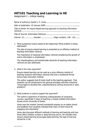 HET101 Teaching and Learning in HE
Assignment 1 – critical reading

Name of author(s): Gareth J. F. Jones ...........................................................
Date of publication: 22 January 2009 ............................................................
Title of article: An inquiry-based learning approach to teaching information
retrieval.......................................................................................................
Title of Journal: Information Retrieval ...........................................................
Volume: 12 ..................Number ......................Page numbers: 148 - 161 .......


1. What question(s) is(are) asked at the beginning? What problem is being
   addressed?
     The idea of enquiry-based learning is presented as an effective method of
     teaching information retrieval.
     The importance of studying information retrieval considering the growth of
     online information is emphasised.
     The interdisciplinary and transferrable elements of teaching information
     retrieval are also addressed.


2. What is the main argument?
     Enquiry-based learning can be used as a more effective method of
     teaching students information retrieval (IR) than a traditional formal
     lecture-type instruction method.
     The author suggests that IR lends itself to this teaching approach. That
     students can be introduced to the general principles and then should be
     “encouraged to develop their understanding by solving structured or open
     problems”.


3. What evidence is used to support the argument?
     The author’s experience of teaching undergraduates of computing
     courses, specifically 5 years of teaching a module entitled Information
     Access at the University of Exeter.
     Jones says the module “proved consistently popular as an option choice
     and feedback from students indicated that many of them found IR
     engaging and interesting”.
     Jones also discusses different methods of learning and teaching and how
     these effect whether surface or deep learning occurs. He indicates that
     enquiry-based learning encourages deep learning, the type of learning
     strived for in HE.


Rosie Sellwood
 