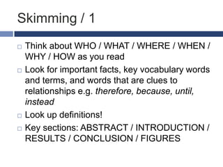 Skimming / 1







Think about WHO / WHAT / WHERE / WHEN /
WHY / HOW as you read
Look for important facts, key vocabulary words
and terms, and words that are clues to
relationships e.g. therefore, because, until,
instead
Look up definitions!
Key sections: ABSTRACT / INTRODUCTION /
RESULTS / CONCLUSION / FIGURES

 