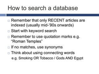 How to search a database








Remember that only RECENT articles are
indexed (usually mid-‟90s onwards)
Start with keyword search
Remember to use quotation marks e.g.
“Roman Temples”
If no matches, use synonyms
Think about using connecting words
e.g. Smoking OR Tobacco / Gods AND Egypt

 