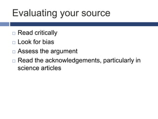 Evaluating your source





Read critically
Look for bias
Assess the argument
Read the acknowledgements, particularly in
science articles

 