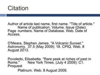 Citation
Author of article last name, first name. "Title of article."
Name of publication. Volume. Issue (Date):
Page numbers. Name of Database. Web. Date of
Access.

O'Meara, Stephen James. "A Volcanic Sunset."
Astronomy. 37.5 (May 2009): 18. CPIQ. Web. 8
August 2013.
Povoledo, Elisabetta. "Rare peek at riches of past in
Rome."
New York Times. (July 4 2009): C1.
Proquest
Platinum. Web. 8 August 2009.

 